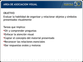 AREA DE ASOCIACION VISUAL
OBJETIVO
Evaluar la habilidad de organizar y relacionar objetos y símbolos
presentados visualmente
Tareas que implica:
Oír y comprender preguntas
Enfocar la atención visual
Captar el concepto del material presentado
Reconocer las relaciones esenciales
Dar respuestas orales y motoras
 