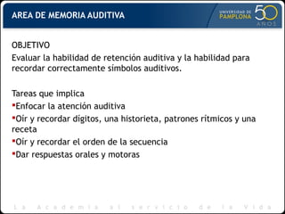 AREA DE MEMORIA AUDITIVA
OBJETIVO
Evaluar la habilidad de retención auditiva y la habilidad para
recordar correctamente símbolos auditivos.
Tareas que implica
Enfocar la atención auditiva
Oír y recordar dígitos, una historieta, patrones rítmicos y una
receta
Oír y recordar el orden de la secuencia
Dar respuestas orales y motoras
 