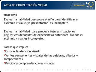 AREA DE COMPLETACIÓN VISUAL
OBJETIVO
Evaluar la habilidad que posee el niño para identificar un
estímulo visual cuya presentación es incompleta.
Evaluar la habilidad para predecir futuras situaciones
lingüísticas deducidas de experiencias anteriores cuando el
estímulo visual es incompleto.
Tareas que implica:
Enfocar la atención visual
Ver los componentes visuales de las palabras, dibujos y
rompecabezas
Percibir y comprender claves visuales
 