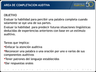 AREA DE COMPLETACION AUDTIVA
OBJETIVO
Evaluar la habilidad para percibir una palabra completa cuando
solamente se oye una de sus partes.
Evaluar la habilidad para predecir futuras situaciones lingüísticas
deducidas de experiencias anteriores con base en un estímulo
auditivo.
Tareas que implica:
Enfocar la atención auditiva
Reconocer una palabra o una oración por uno o varios de sus
componentes auditivos
Tener patrones del lenguaje establecidos
Dar respuestas orales
 