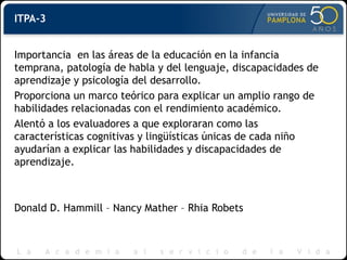 ITPA-3
Importancia en las áreas de la educación en la infancia
temprana, patología de habla y del lenguaje, discapacidades de
aprendizaje y psicología del desarrollo.
Proporciona un marco teórico para explicar un amplio rango de
habilidades relacionadas con el rendimiento académico.
Alentó a los evaluadores a que exploraran como las
características cognitivas y lingüísticas únicas de cada niño
ayudarían a explicar las habilidades y discapacidades de
aprendizaje.
Donald D. Hammill – Nancy Mather – Rhia Robets
 