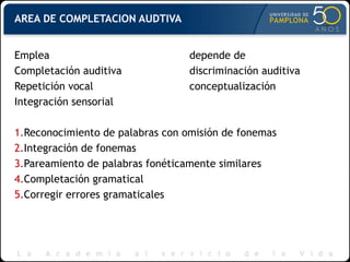 AREA DE COMPLETACION AUDTIVA
Emplea depende de
Completación auditiva discriminación auditiva
Repetición vocal conceptualización
Integración sensorial
1.Reconocimiento de palabras con omisión de fonemas
2.Integración de fonemas
3.Pareamiento de palabras fonéticamente similares
4.Completación gramatical
5.Corregir errores gramaticales
 