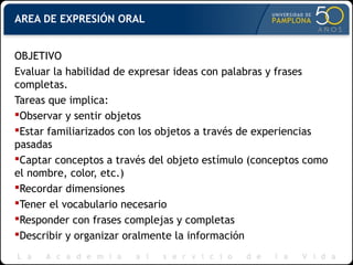AREA DE EXPRESIÓN ORAL
OBJETIVO
Evaluar la habilidad de expresar ideas con palabras y frases
completas.
Tareas que implica:
Observar y sentir objetos
Estar familiarizados con los objetos a través de experiencias
pasadas
Captar conceptos a través del objeto estímulo (conceptos como
el nombre, color, etc.)
Recordar dimensiones
Tener el vocabulario necesario
Responder con frases complejas y completas
Describir y organizar oralmente la información
 
