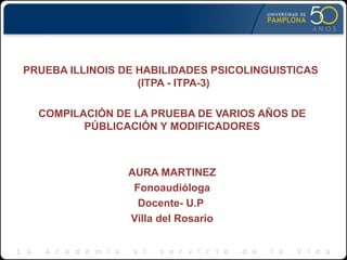 PRUEBA ILLINOIS DE HABILIDADES PSICOLINGUISTICAS
(ITPA - ITPA-3)
COMPILACIÓN DE LA PRUEBA DE VARIOS AÑOS DE
PÚBLICACIÓN Y MODIFICADORES
AURA MARTINEZ
Fonoaudióloga
Docente- U.P
Villa del Rosario
 