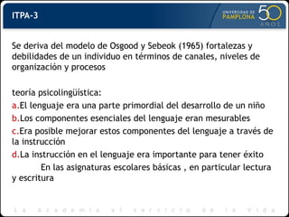 ITPA-3
Se deriva del modelo de Osgood y Sebeok (1965) fortalezas y
debilidades de un individuo en términos de canales, niveles de
organización y procesos
teoría psicolingüística:
a.El lenguaje era una parte primordial del desarrollo de un niño
b.Los componentes esenciales del lenguaje eran mesurables
c.Era posible mejorar estos componentes del lenguaje a través de
la instrucción
d.La instrucción en el lenguaje era importante para tener éxito
En las asignaturas escolares básicas , en particular lectura
y escritura
 