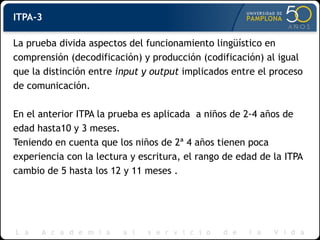 ITPA-3
La prueba divida aspectos del funcionamiento lingüístico en
comprensión (decodificación) y producción (codificación) al igual
que la distinción entre input y output implicados entre el proceso
de comunicación.
En el anterior ITPA la prueba es aplicada a niños de 2-4 años de
edad hasta10 y 3 meses.
Teniendo en cuenta que los niños de 2ª 4 años tienen poca
experiencia con la lectura y escritura, el rango de edad de la ITPA
cambio de 5 hasta los 12 y 11 meses .
 