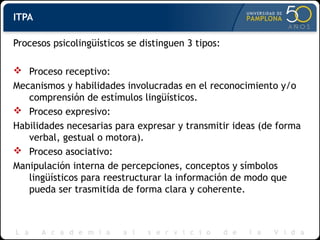 ITPA
Procesos psicolingüísticos se distinguen 3 tipos:
 Proceso receptivo:
Mecanismos y habilidades involucradas en el reconocimiento y/o
comprensión de estímulos lingüísticos.
 Proceso expresivo:
Habilidades necesarias para expresar y transmitir ideas (de forma
verbal, gestual o motora).
 Proceso asociativo:
Manipulación interna de percepciones, conceptos y símbolos
lingüísticos para reestructurar la información de modo que
pueda ser trasmitida de forma clara y coherente.
 