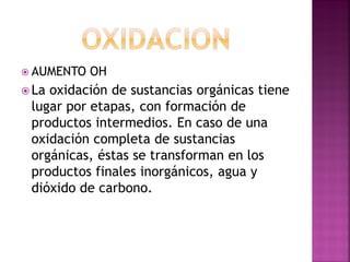  AUMENTO   OH
 Laoxidación de sustancias orgánicas tiene
 lugar por etapas, con formación de
 productos intermedios. En caso de una
 oxidación completa de sustancias
 orgánicas, éstas se transforman en los
 productos finales inorgánicos, agua y
 dióxido de carbono.
 