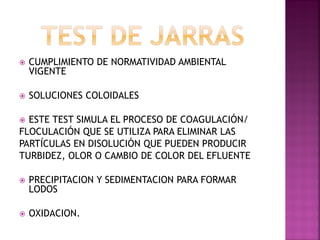    CUMPLIMIENTO DE NORMATIVIDAD AMBIENTAL
    VIGENTE

   SOLUCIONES COLOIDALES

 ESTE TEST SIMULA EL PROCESO DE COAGULACIÓN/
FLOCULACIÓN QUE SE UTILIZA PARA ELIMINAR LAS
PARTÍCULAS EN DISOLUCIÓN QUE PUEDEN PRODUCIR
TURBIDEZ, OLOR O CAMBIO DE COLOR DEL EFLUENTE

   PRECIPITACION Y SEDIMENTACION PARA FORMAR
    LODOS

   OXIDACION.
 