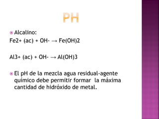  Alcalino:
Fe2+ (ac) + OH- → Fe(OH)2

Al3+ (ac) + OH- → Al(OH)3

 El
   pH de la mezcla agua residual-agente
 químico debe permitir formar la máxima
 cantidad de hidróxido de metal.
 