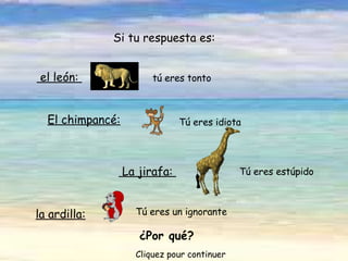 Tú eres un ignorante   el león:    tú eres tonto Si tu respuesta es: El chimpancé: Tú eres idiota   La jirafa:  Tú eres estúpido   la ardilla:   ¿Por qué? Cliquez pour continuer 
