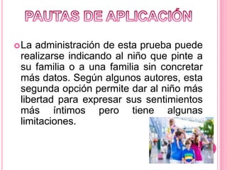 La administración de esta prueba puede
realizarse indicando al niño que pinte a
su familia o a una familia sin concretar
más datos. Según algunos autores, esta
segunda opción permite dar al niño más
libertad para expresar sus sentimientos
más íntimos pero tiene algunas
limitaciones.
 