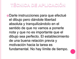 Darle instrucciones para que efectué
el dibujo pero dándole libertad
absoluta y tranquilizándolo en el
sentido de que no vamos a ponerle
nota y que no es importante que el
dibujo sea perfecto. El establecimiento
de una buena relación previa y
motivación hacia la tarea es
fundamental. No hay límite de tiempo.
 