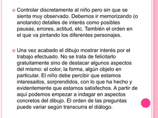  Controlar discretamente al niño pero sin que se
sienta muy observado. Debemos ir memorizando (o
anotando) detalles de interés como posibles
pausas, errores, actitud, etc. También el orden en
el que va pintando los diferentes personajes.
 Una vez acabado el dibujo mostrar interés por el
trabajo efectuado. No se trata de felicitarlo
gratuitamente sino de destacar algunos aspectos
del mismo: el color, la forma, algún objeto en
particular. El niño debe percibir que estamos
interesados, sorprendidos, con lo que ha hecho y
evidentemente que estamos satisfechos. A partir de
aquí podemos empezar a indagar en aspectos
concretos del dibujo. El orden de las preguntas
puede variar según transcurra el diálogo.
 
