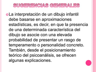 La interpretación de un dibujo infantil
debe basarse en aproximaciones
estadísticas, es decir, en que la presencia
de una determinada característica del
dibujo se asocie con una elevada
probabilidad de presentar un rasgo de
temperamento o personalidad concreto.
También, desde el posicionamiento
teórico del psicoanálisis, se ofrecen
algunas explicaciones.
 