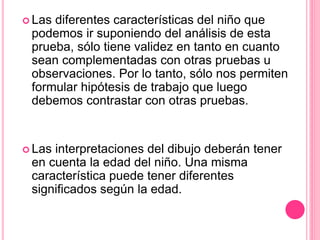  Las diferentes características del niño que
podemos ir suponiendo del análisis de esta
prueba, sólo tiene validez en tanto en cuanto
sean complementadas con otras pruebas u
observaciones. Por lo tanto, sólo nos permiten
formular hipótesis de trabajo que luego
debemos contrastar con otras pruebas.
 Las interpretaciones del dibujo deberán tener
en cuenta la edad del niño. Una misma
característica puede tener diferentes
significados según la edad.
 