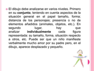  El dibujo debe analizarse en varios niveles. Primero
en su conjunto, teniendo en cuenta aspectos de la
situación general en el papel tamaño, forma;
distancia de los personajes; presencia o no de
elementos añadidos (animales, objetos, etc.). En
segundo lugar, hay que
analizar individualmente cada figura
representada: su tamaño, forma, situación respecto
a otros, etc. Puede ser que un niño manifieste
verbalmente mucho amor por su padre pero, en el
dibujo, aparece desplazado y pequeño.
 