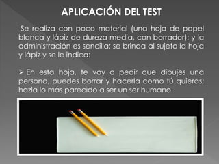 APLICACIÓN DEL TEST 
Se realiza con poco material (una hoja de papel 
blanca y lápiz de dureza media, con borrador); y la 
administración es sencilla; se brinda al sujeto la hoja 
y lápiz y se le indica: 
 En esta hoja, te voy a pedir que dibujes una 
persona, puedes borrar y hacerla como tú quieras; 
hazla lo más parecido a ser un ser humano. 
 