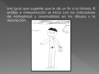 Al igual que sugerirle que le dé un fin a la historia. El 
análisis e interpretación se inicia con los indicadores 
de normalidad y anormalidad en los dibujos y la 
descripción. 
 