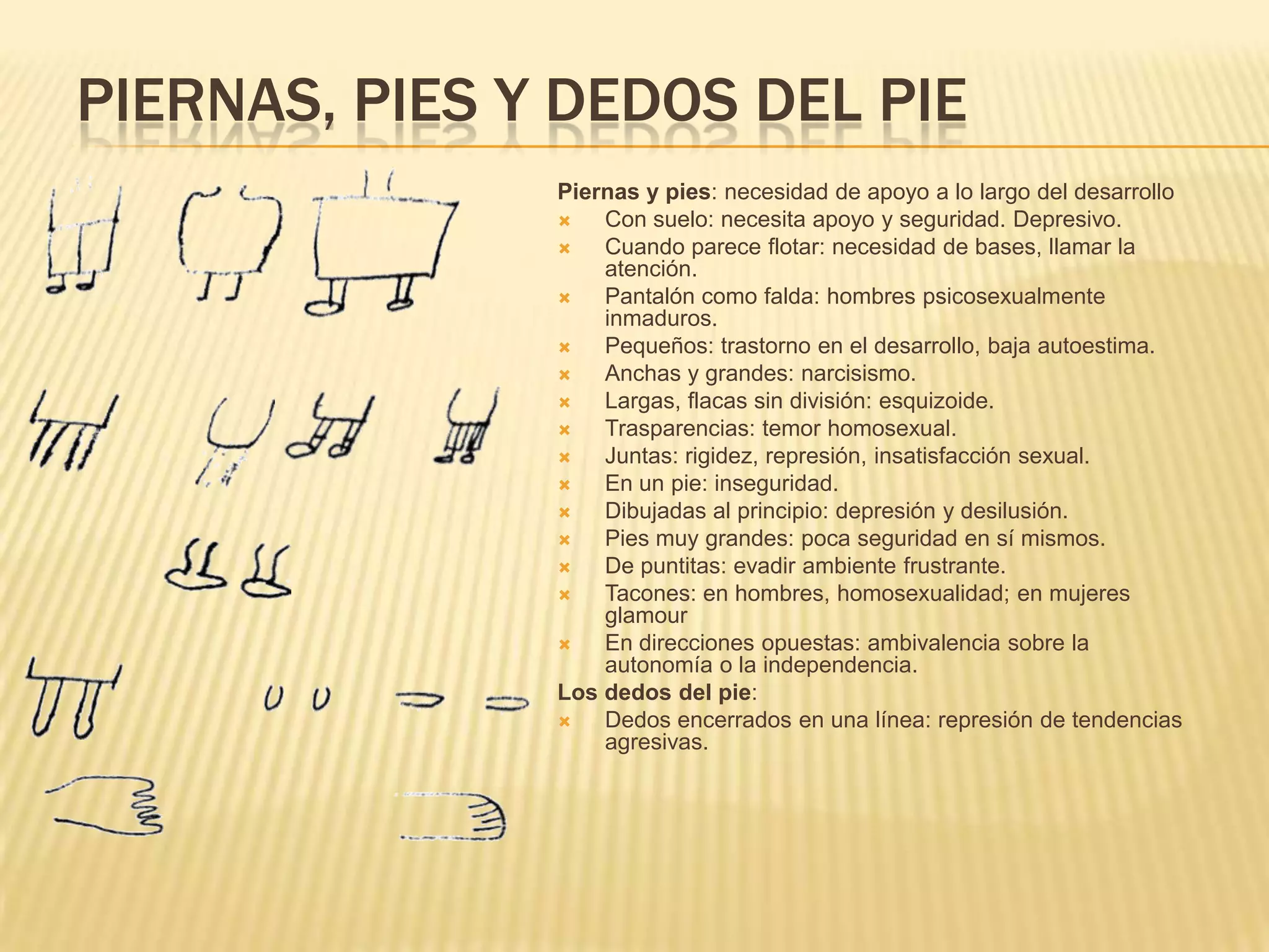 PIERNAS, PIES Y DEDOS DEL PIE
Piernas y pies: necesidad de apoyo a lo largo del desarrollo
 Con suelo: necesita apoyo y seguridad. Depresivo.
 Cuando parece flotar: necesidad de bases, llamar la
atención.
 Pantalón como falda: hombres psicosexualmente
inmaduros.
 Pequeños: trastorno en el desarrollo, baja autoestima.
 Anchas y grandes: narcisismo.
 Largas, flacas sin división: esquizoide.
 Trasparencias: temor homosexual.
 Juntas: rigidez, represión, insatisfacción sexual.
 En un pie: inseguridad.
 Dibujadas al principio: depresión y desilusión.
 Pies muy grandes: poca seguridad en sí mismos.
 De puntitas: evadir ambiente frustrante.
 Tacones: en hombres, homosexualidad; en mujeres
glamour
 En direcciones opuestas: ambivalencia sobre la
autonomía o la independencia.
Los dedos del pie:
 Dedos encerrados en una línea: represión de tendencias
agresivas.
 