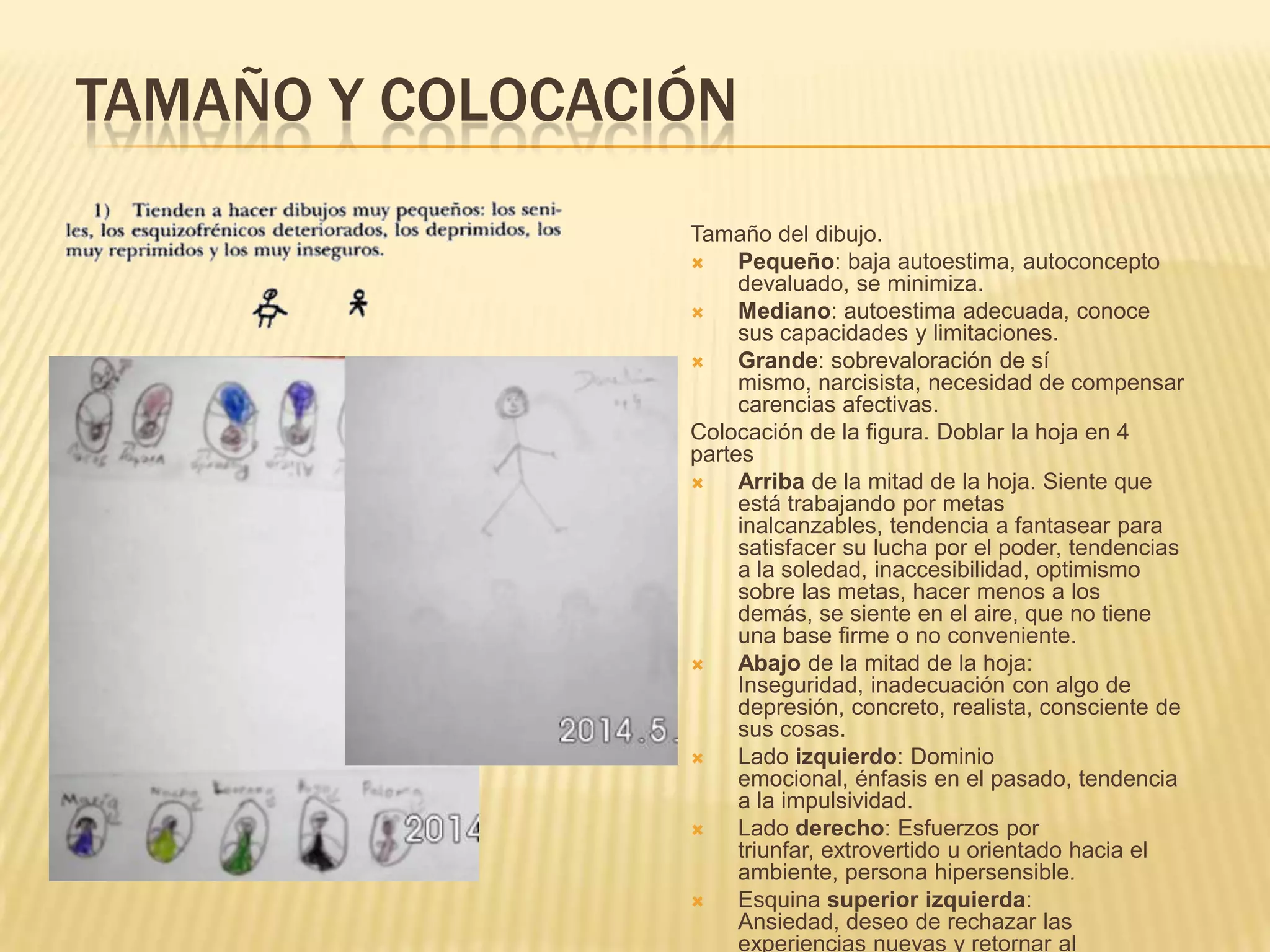 TAMAÑO Y COLOCACIÓN
Tamaño del dibujo.
 Pequeño: baja autoestima, autoconcepto
devaluado, se minimiza.
 Mediano: autoestima adecuada, conoce
sus capacidades y limitaciones.
 Grande: sobrevaloración de sí
mismo, narcisista, necesidad de compensar
carencias afectivas.
Colocación de la figura. Doblar la hoja en 4
partes
 Arriba de la mitad de la hoja. Siente que
está trabajando por metas
inalcanzables, tendencia a fantasear para
satisfacer su lucha por el poder, tendencias
a la soledad, inaccesibilidad, optimismo
sobre las metas, hacer menos a los
demás, se siente en el aire, que no tiene
una base firme o no conveniente.
 Abajo de la mitad de la hoja:
Inseguridad, inadecuación con algo de
depresión, concreto, realista, consciente de
sus cosas.
 Lado izquierdo: Dominio
emocional, énfasis en el pasado, tendencia
a la impulsividad.
 Lado derecho: Esfuerzos por
triunfar, extrovertido u orientado hacia el
ambiente, persona hipersensible.
 Esquina superior izquierda:
Ansiedad, deseo de rechazar las
experiencias nuevas y retornar al
 