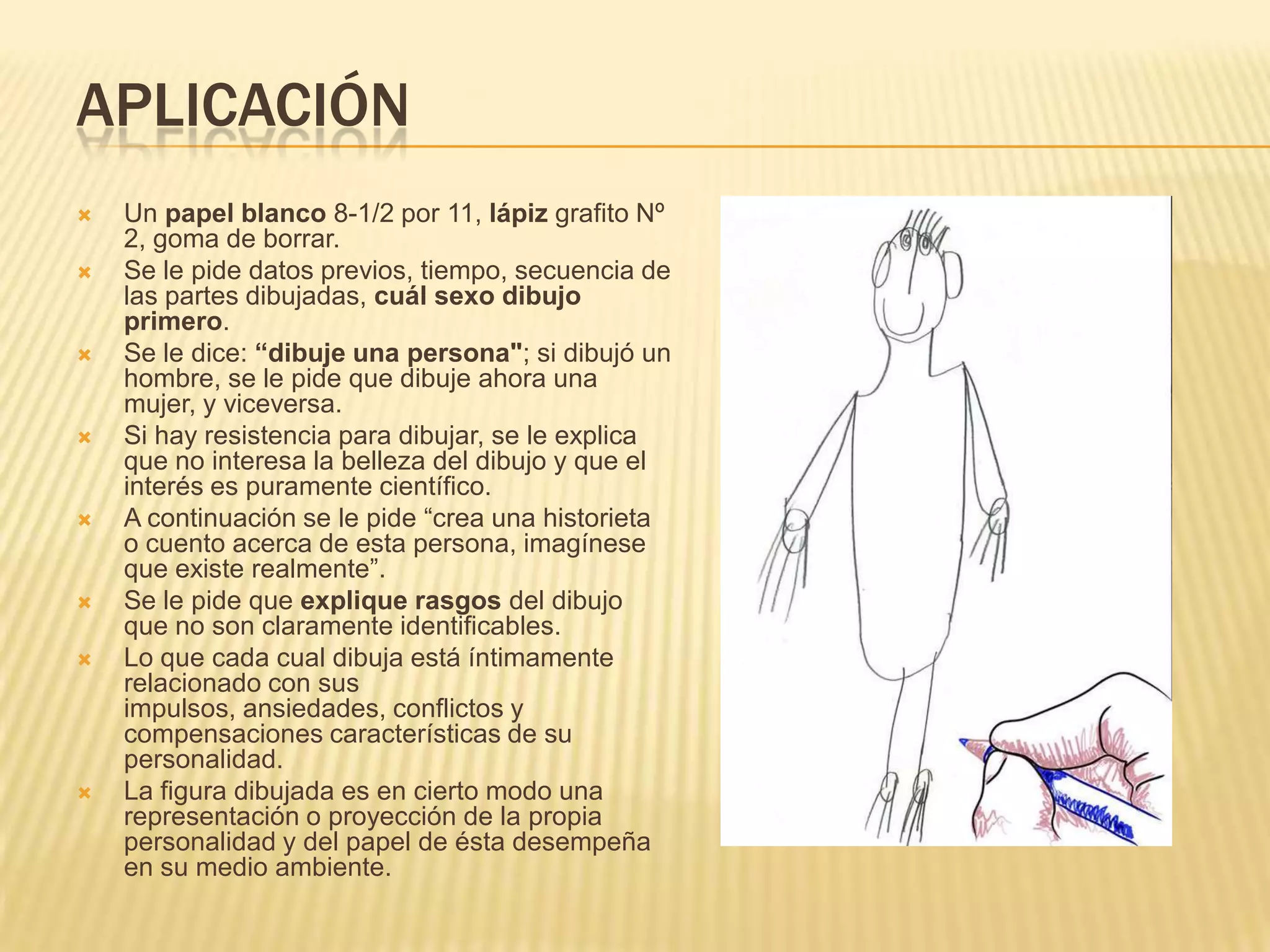 APLICACIÓN
 Un papel blanco 8-1/2 por 11, lápiz grafito Nº
2, goma de borrar.
 Se le pide datos previos, tiempo, secuencia de
las partes dibujadas, cuál sexo dibujo
primero.
 Se le dice: “dibuje una persona"; si dibujó un
hombre, se le pide que dibuje ahora una
mujer, y viceversa.
 Si hay resistencia para dibujar, se le explica
que no interesa la belleza del dibujo y que el
interés es puramente científico.
 A continuación se le pide “crea una historieta
o cuento acerca de esta persona, imagínese
que existe realmente”.
 Se le pide que explique rasgos del dibujo
que no son claramente identificables.
 Lo que cada cual dibuja está íntimamente
relacionado con sus
impulsos, ansiedades, conflictos y
compensaciones características de su
personalidad.
 La figura dibujada es en cierto modo una
representación o proyección de la propia
personalidad y del papel de ésta desempeña
en su medio ambiente.
 