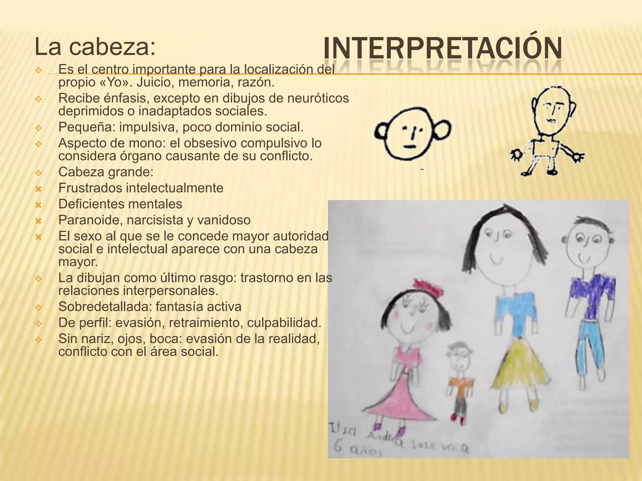 INTERPRETACIÓNLa cabeza:
 Es el centro importante para la localización del
propio «Yo». Juicio, memoria, razón.
 Recibe énfasis, excepto en dibujos de neuróticos
deprimidos o inadaptados sociales.
 Pequeña: impulsiva, poco dominio social.
 Aspecto de mono: el obsesivo compulsivo lo
considera órgano causante de su conflicto.
 Cabeza grande:
 Frustrados intelectualmente
 Deficientes mentales
 Paranoide, narcisista y vanidoso
 El sexo al que se le concede mayor autoridad
social e intelectual aparece con una cabeza
mayor.
 La dibujan como último rasgo: trastorno en las
relaciones interpersonales.
 Sobredetallada: fantasía activa
 De perfil: evasión, retraimiento, culpabilidad.
 Sin nariz, ojos, boca: evasión de la realidad,
conflicto con el área social.
 