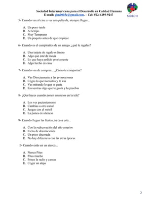 2
Sociedad Interamericana para el Desarrollo en Calidad Humana
E-mail: glm0003c@gmail.com. – Cel: 502-4259-9247
5- Cuando vas al cine a ver una película, siempre llegas...
A. Un poco tarde
B. A tiempo
C. Muy Temprano
D. Un poquito antes de que empiece
6- Cuando es el cumpleaños de un amigo, ¿qué le regalas?
A. Una tarjeta de regalo o dinero
B. Algo que esté de moda
C. Lo que haya pedido previamente
D. Algo hecho en casa
7- Cuando vas de compras... ¿Cómo te comportas?
A. Vas Directamente a las promociones
B. Coges lo que necesitas y te vas
C. Vas mirando lo que te gusta
D. Encuentras algo que te gusta y lo pruebas
8- ¿Qué haces cuando ponen anuncios en la tele?
A. Los ves pacientemente
B. Cambias a otro canal
C. Juegas con el móvil
D. La pones en silencio
9- Cuando llegan las fiestas, tu casa está...
A. Con la redecoración del año anterior
B. Llena de decoraciones
C. Un poco decorada
D. No hay diferencia con las otras épocas
10- Cuando estás en un atasco...
A. Nunca Pitas
B. Pitas mucho
C. Pones la radio y cantas
D. Coger un atajo
 