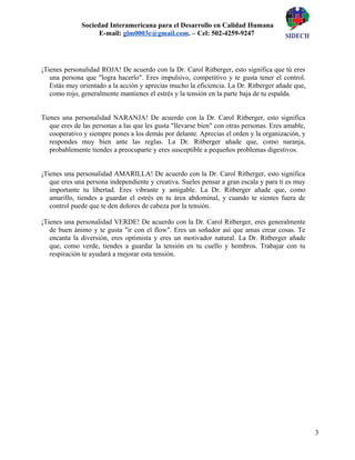 3
Sociedad Interamericana para el Desarrollo en Calidad Humana
E-mail: glm0003c@gmail.com. – Cel: 502-4259-9247
¡Tienes personalidad ROJA! De acuerdo con la Dr. Carol Ritberger, esto significa que tú eres
una persona que "logra hacerlo". Eres impulsivo, competitivo y te gusta tener el control.
Estás muy orientado a la acción y aprecias mucho la eficiencia. La Dr. Ritberger añade que,
como rojo, generalmente mantienes el estrés y la tensión en la parte baja de tu espalda.
Tienes una personalidad NARANJA! De acuerdo con la Dr. Carol Ritberger, esto significa
que eres de las personas a las que les gusta "llevarse bien" con otras personas. Eres amable,
cooperativo y siempre pones a los demás por delante. Aprecias el orden y la organización, y
respondes muy bien ante las reglas. La Dr. Ritberger añade que, como naranja,
probablemente tiendes a preocuparte y eres susceptible a pequeños problemas digestivos.
¡Tienes una personalidad AMARILLA! De acuerdo con la Dr. Carol Ritberger, esto significa
que eres una persona independiente y creativa. Sueles pensar a gran escala y para ti es muy
importante tu libertad. Eres vibrante y amigable. La Dr. Ritberger añade que, como
amarillo, tiendes a guardar el estrés en tu área abdominal, y cuando te sientes fuera de
control puede que te den dolores de cabeza por la tensión.
¡Tienes una personalidad VERDE! De acuerdo con la Dr. Carol Ritberger, eres generalmente
de buen ánimo y te gusta "ir con el flow". Eres un soñador así que amas crear cosas. Te
encanta la diversión, eres optimista y eres un motivador natural. La Dr. Ritberger añade
que, como verde, tiendes a guardar la tensión en tu cuello y hombros. Trabajar con tu
respiración te ayudará a mejorar esta tensión.
 