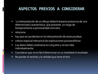 ASPECTOS PREVIOS A CONSIDERAR
 La interpretación de un dibujo debería basarse presencia de una
determinada característica que presente un rasgo de
temperamento o personalidad concreto.
 relaciona
 hay que ser prudentes en la interpretación de estas pruebas
 cobran especial relevancia las explicaciones psicoanalíticas
 Los datos deben analizarse en conjunto y no tan sólo
individualmente
 Considerar que no es fácil determinar en su totalidad el resultado
 No perder el sentido y la utilidad que tiene el test
 