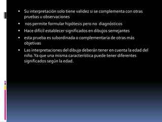  Su interpretación solo tiene validez si se complementa con otras
pruebas u observaciones
 nos permite formular hipótesis pero no diagnósticos
 Hace difícil establecer significados en dibujos semejantes
 esta prueba es subordinada o complementaria de otras más
objetivas
 Las interpretaciones del dibujo deberán tener en cuenta la edad del
niño.Ya que una misma característica puede tener diferentes
significados según la edad.
 