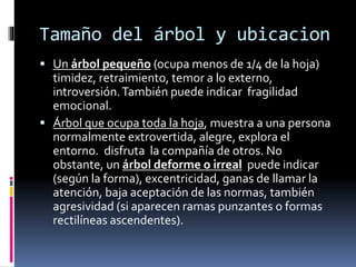 Tamaño del árbol y ubicacion
 Un árbol pequeño (ocupa menos de 1/4 de la hoja)
timidez, retraimiento, temor a lo externo,
introversión.También puede indicar fragilidad
emocional.
 Árbol que ocupa toda la hoja, muestra a una persona
normalmente extrovertida, alegre, explora el
entorno. disfruta la compañía de otros. No
obstante, un árbol deforme o irreal puede indicar
(según la forma), excentricidad, ganas de llamar la
atención, baja aceptación de las normas, también
agresividad (si aparecen ramas punzantes o formas
rectilíneas ascendentes).
 