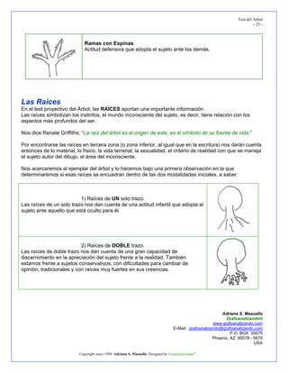Test del Arbol
                                                                                                                           - 25 -



                             Ramas con Espinas.
                             Actitud defensiva que adopta el sujeto ante los demás.




Las Raíces
En el test proyectivo del Árbol, las RAÍCES aportan una importante información.
Las raíces simbolizan los instintos, el mundo inconsciente del sujeto, es decir, tiene relación con los
aspectos más profundos del ser.

Nos dice Renate Griffiths: “La raíz del árbol es el origen de este, es el símbolo de su fuente de vida.”

Por encontrarse las raíces en tercera zona (o zona inferior, al igual que en la escritura) nos darán cuenta
entonces de lo material, lo físico, la vida terrenal, la sexualidad, el criterio de realidad con que se maneja
el sujeto autor del dibujo, el área del inconsciente.

Nos acercaremos al ejemplar del árbol y lo hacemos bajo una primera observación en la que
determinaremos si esas raíces se encuadran dentro de las dos modalidades iniciales, a saber:



                          1) Raíces de UN solo trazo.
Las raíces de un solo trazo nos dan cuenta de una actitud infantil que adopta el
sujeto ante aquello que está oculto para él.




                           2) Raíces de DOBLE trazo.
Las raíces de doble trazo nos dan cuenta de una gran capacidad de
discernimiento en la apreciación del sujeto frente a la realidad. También
estamos frente a sujetos conservativos, con dificultades para cambiar de
opinión, tradicionales y con raíces muy fuertes en sus creencias.




                                                                                                           Adriana S. Masuello
                                                                                                             Grafoanalizando®
                                                                                                       www.grafoanalizando.com
                                                                                   E-Mail: grafoanalizando@grafoanalizando.com
                                                                                                                P.O. BOX 55675
                                                                                                       Phoenix, AZ 85078 - 5675
                                                                                                                           USA

                          Copyright since 1998. Adriana S. Masuello. Designed by Grafoanalizando®
 