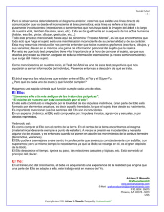 Test del Arbol
                                                                                                                            -3-


Pero si observamos detenidamente el diagrama anterior, veremos que existe una línea directa de
comunicación que va desde el inconsciente al área premotora; esta línea se refiere a los actos
puramente inconscientes (impresiones o sentimientos que nos haya dado la imagen del árbol a lo largo
de nuestra vida, también traumas, sexo, etc). Esto se da igualmente en cualquiera de los actos humanos
(hablar, escribir, pintar, dibujar, gesticular, etc...)
Todo este proceso mencionado hasta aquí se denomina “Proceso Mental”, así es que encontramos que
todo acto que haga el sujeto será una manifestación inconsciente de su personalidad y de su carácter.
Esta muy resumida introducción nos permite entender que todos nuestros grafismos (escritura, dibujos, y
sus variantes) llevan en sí mismos una gama de información personal del sujeto que la realiza.
Por esto es que todo test proyectivo tiene vital importancia a la hora de conocer al sujeto, ya que sus
diseños proyectan su interior, cargado de toda la información inconsciente (a veces semiinconsciente)
que surge del mismo sujeto.

Como mencionamos en nuestro inicio, el Test del Árbol es uno de esos test proyectivos que nos
ayudarán a sumar información del individuo. Pasemos entonces a descubrir de qué se trata.


El árbol expresa las relaciones que existen entre el Ello, el Yo y el Súper-Yo.
¿Pero qué es cada uno de estos y qué función cumplen?

Hagamos una rápida síntesis qué función cumple cada uno de ellos.
El Ello:
“Llamamos ello a la más antigua de las instancias psíquicas”.
“El núcleo de nuestro ser está constituido por el ello”.
El ello está constituido o integrado por la totalidad de los impulsos instintivos. Gran parte del Ello está
formado por elementos arcaicos, es decir aquello heredado, lo que el sujeto trae desde su nacimiento.
Es importante mencionar que los sectores del Ello son inconscientes.
En un aspecto dinámico, el Ello está compuesto por: Impulsos innatos, agresivos y sexuales, y por
deseos reprimidos.

Veámoslo así:
Es como comprar al Ello con el centro de la tierra. En el centro de la tierra encontramos el magma
(material incandescente siempre a punto de estallar). A veces la presión es insostenible y necesita
alguna vía de escape, y es entonces cuando se ponen en acción los movimientos de la corteza terrestre
(terremotos, volcanes).
El Ello pudiera asemejarse a ese centro incandescente que amenaza constantemente con estallar, con
superarnos; pero al mismo tiempo lo necesitamos ya que la libido se recarga en él, es el gran depósito
de la libido.
El Ello desconoce el tiempo, ignora su paso, las relaciones casuales y lógicas, etc. Está sometido al
principio del placer.

El Yo:
En el transcurso del crecimiento, el bebe va adquiriendo una experiencia de la realidad que origina que
una parte del Ello se adapte a ella, este trabajo está en manos del Yo.


                                                                                                           Adriana S. Masuello
                                                                                                             Grafoanalizando®
                                                                                                       www.grafoanalizando.com
                                                                                   E-Mail: grafoanalizando@grafoanalizando.com
                                                                                                                P.O. BOX 55675
                                                                                                       Phoenix, AZ 85078 - 5675
                                                                                                                           USA

                          Copyright since 1998. Adriana S. Masuello. Designed by Grafoanalizando®
 