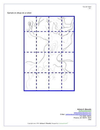 Test del Arbol
                                                                                                                         - 39 -


Ejemplo en dibujo de un árbol:




                                                                                                         Adriana S. Masuello
                                                                                                           Grafoanalizando®
                                                                                                     www.grafoanalizando.com
                                                                                 E-Mail: grafoanalizando@grafoanalizando.com
                                                                                                              P.O. BOX 55675
                                                                                                     Phoenix, AZ 85078 - 5675
                                                                                                                         USA

                        Copyright since 1998. Adriana S. Masuello. Designed by Grafoanalizando®
 