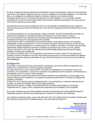 Test del Arbol
                                                                                                                            -4-


Es decir, el estado de dominio absoluto de los instintos no dura mucho tiempo, pronto el niño comprende
que frente a los impulsos instintivos hay otro mundo, la realidad a la cual debe adaptarse, y una parte del
Ello se va moldeando y modificando debido al contacto y relación con el mundo exterior.
Esta parte del Ello es el Yo (o también llamado ego). En otras palabras, el Yo es la región del Ello
modificada por la influencia del mundo exterior que se ejerce mediante la percepción, la cual es para el
Yo lo que los instintos son para el Ello.

Entendemos entonces que el contenido de ese Yo es el resultado de identificaciones con rasgos de
otras personas que van teniendo influencia en la vida del niño (especialmente las identificaciones con los
padres).

En primera instancia el Yo es preconsciente y luego consciente. Su tarea fundamental es percibir y al
mismo tiempo establecer si aquello percibido se encuentra en el mundo externo o interno.
El Yo se encuentra en una posición de compromiso entre las exigencias pulsionales del Ello, los
imperativos del Súper-Yo y las exigencias de la realidad.
La actividad de este Yo consciente es la percepción exterior, la percepción interna y los procesos
intelectuales; el papel principal del Yo es el de coordinar funciones e impulsos internos y tratar de que
los mismos puedan expresarse en el mundo exterior sin conflictos. Para esto, el Yo tiene una gran tarea
organizativa. Deberá integrar la conciencia, fiscalizar los procesos que ocurren en el ser, ejercer
censura. De este Yo van a partir las represiones de determinadas tendencias anímicas del sujeto,
también provendrán las resistencias.
En síntesis, la posición del Yo no es nada fácil, es por ello que muchas veces el Yo es presa de la
angustia y buscar el equilibrio no es fácil; tiene entonces que poner en marcha mecanismos de defensa
para evitar excesivos impulsos pulsionales. Es aquí donde encontramos la causa de muchos conflictos
psicopatológicos.

El Súper-Yo:
Finalmente, en el desarrollo de la personalidad se constituye una tercera instancia al separarse una
parte del Yo y observarse a sí misma juzgando y criticando.
Su papel sería la de un juez o censor del Yo. Su acción se manifiesta en la conciencia moral, en la
autocrítica, en la prohibición, y funciona en oposición a la gratificación de los impulsos o enfrentándose a
las defensas que el Yo opone a dichos impulsos.
Es una especie de censura que inspira el sentimiento neurótico de culpabilidad y de autocastigo; es la
instancia represora por excelencia, es el soporte de todas las prohibiciones y de todas las obligaciones
sociales y culturales.
El Súper-Yo es la instancia psíquica desglosada del Yo que autoobserva y critica las acciones del ser
humano y le presenta la imagen ideal a la que debe parecerse.
Además de la censura, el Súper-Yo preside también la formación de los ideales, las funciones
imaginarias del Yo, juzga y critica, representa las exigencias de la moralidad y de la sociedad.

Es por ello, entonces que el correcto equilibrio de estas tres instancias de la personalidad asegura la
estabilidad psíquica, mientras que la desproporción supondría la aparición de la patología.

Los síntomas neuróticos surgen, pues, ante el fracaso del Yo de mediar entre los impulsos instintivos del
Ello (eróticos y destructivos), la realidad externa y las demandas del Súper-Yo.

                                                                                                           Adriana S. Masuello
                                                                                                             Grafoanalizando®
                                                                                                       www.grafoanalizando.com
                                                                                   E-Mail: grafoanalizando@grafoanalizando.com
                                                                                                                P.O. BOX 55675
                                                                                                       Phoenix, AZ 85078 - 5675
                                                                                                                           USA

                          Copyright since 1998. Adriana S. Masuello. Designed by Grafoanalizando®
 