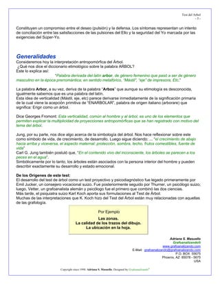 Test del Arbol
                                                                                                                            -5-


Constituyen un compromiso entre el deseo (pulsión) y la defensa. Los síntomas representan un intento
de conciliación entre las satisfacciones de las pulsiones del Ello y la seguridad del Yo marcada por las
exigencias del Súper-Yo.




Generalidades
Consideremos hoy la interpretación antropomórfica del Árbol.
¿Qué nos dice el diccionario etimológico sobre la palabra ARBOL?
Este lo explica así:
                     “Palabra derivada del latín arbor, de género femenino que pasó a ser de género
masculino en la época prerromántica; en sentido metafórico, “Mástil”, “eje” de impresora, Etc.”

La palabra Arbor, a su vez, deriva de la palabra “Arbos” que aunque su etimología es desconocida,
igualmente sabemos que es una palabra del latín.
Esta idea de verticalidad (Mástil, eje, etc) parece derivarse inmediatamente de la significación primaria
de la cual viene la acepción primitiva de “ENARBOLAR”, palabra de origen italiano (arborare) que
significa: Erigir como un árbol.

Dice Georges Fromont: Esta verticalidad, común al hombre y al árbol, es uno de los elementos que
permiten explicar la multiplicidad de proyecciones antropomórficas que se han registrado con motivo del
tema del árbol.

Jung, por su parte, nos dice algo acerca de la simbología del árbol. Nos hace reflexionar sobre este
como símbolo de vida, de crecimiento, de desarrollo. Luego sigue diciendo: ... “el crecimiento de abajo
hacia arriba y viceversa, el aspecto maternal: protección, sombra, techo, frutos comestibles, fuente de
vida”
Carl G. Jung también postuló que, “En el contenido vivo del inconsciente, los árboles se parecen a los
peces en el agua”.
Simbólicamente por lo tanto, los árboles están asociados con la persona interior del hombre y pueden
describir exactamente su desarrollo y estado emocional.

De los Orígenes de este test:
El desarrollo del test de árbol como un test proyectivo y psicodiagnóstico fue legado primeramente por
Emil Jucker, un consejero vocacional suizo. Fue posteriormente seguido por Thurner, un psicólogo suizo;
luego, Vetter, un grafoanalista alemán y psicólogo fue el primero que combinó las dos ciencias.
Más tarde, el psiquiatra suizo Karl Koch aporta sus formulaciones al Test de Árbol.
Muchas de las interpretaciones que K. Koch hizo del Test del Árbol están muy relacionadas con aquellas
de las grafología.

                                                       Por Ejemplo
                                                 Las zonas.
                                     La calidad de los trazos del dibujo.
                                          La ubicación en la hoja.

                                                                                                           Adriana S. Masuello
                                                                                                             Grafoanalizando®
                                                                                                       www.grafoanalizando.com
                                                                                   E-Mail: grafoanalizando@grafoanalizando.com
                                                                                                                P.O. BOX 55675
                                                                                                       Phoenix, AZ 85078 - 5675
                                                                                                                           USA

                          Copyright since 1998. Adriana S. Masuello. Designed by Grafoanalizando®
 