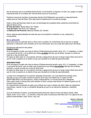 Test del Arbol
                                                                                                                            -6-


Así es entonces que en el análisis final la forma, el movimiento, el espacio, el color, etc, juegan un papel
importante tanto en el análisis del Test del Árbol como en la escritura.

Podemos mencionar también al psiquiatra alemán Graf Wittgentein que aportó un descubrimiento
valioso para el Test del Árbol. Pero este tema lo trataremos en la próxima entrega.

Estas y otras aportaciones sobre el uso y la etimología de la palabra árbol, podemos encontrarla en
algunos libros como:
El Test del Árbol, Renee Stora, Ed. Paidós
Test del Árbol, Karl Koch, Ed. Kalepusz
La Selección de Personal, Mauricio Xandró, Ed. Xandró

Ahora, algunas generalidades de este test que nos ayudarán a entender su uso, aplicación y
conclusiones.

De su aplicación:
Este test puede ser aplicado tanto a niños como a adultos. Es sumamente útil ya sea por su rápida
aplicación y valoración como también por la rica información que nos arroja del sujeto autor del dibujo.

Dividiremos este test en dos pasos:
PRIMER PASO:
Se le entregará al sujeto una hoja en blanco (Preferentemente tamaño carta, 8,5 x 11 pulgadas), un lápiz
y una goma de borrar, y se le pedirá que dibuje un árbol (del tipo que él desee, siempre y cuando se
trate de un tipo de árbol real).
El sujeto se debe estar en una posición cómoda y asegurarnos de que no tenga ningún árbol cerca de él
que lo invite a copiarlo en su diseño (Cosa que resultará en la falta de espontaneidad).

SEGUNDO PASO:
Se le entregará al sujeto otra hoja en blanco (Preferentemente tamaño carta, 8,5 x 11 pulgadas), un lápiz
y una goma de borrar, pero en este caso le pediremos que dibuje tres árboles (del tipo que él desee,
siempre y cuando se trate de un tipo de árbol real).
El sujeto se debe estar en una posición cómoda y asegurarnos de que no tenga ningún árbol cerca de él
que lo invite a copiarlo en su diseño (Cosa que resultará en la falta de espontaneidad).

La hoja se la entregaremos en posición apaisada (horizontal), a lo cual deberemos prestar suma
atención ya que si el sujeto cambia la posición de la hoja nos hablará de un sujeto con NO
ADAPTABILIDAD a los formulismos, criterio independiente, no convencional pero inteligente.
Este sujeto usará un tiempo libre para diseñar su árbol, aunque este tiempo no deberá superar los 30
minutos como máximo.
Es importantísimo explicarle al sujeto que el dibujo que vaya a realizar del árbol, debe ser totalmente
espontáneo, natural, no ser un excelente dibujante ya que no se valorará la destreza o habilidad
artística.

Una vez finalizado el diseño, el profesional podrá entonces valorar el trazo del dibujo (fuerte, débil,
rápido, lento, curvo, recto...), su tamaño, el tipo de suelo, la estructura del árbol (con o sin alguna de sus
partes fundamentales: copa, tronco, raíz), etc.
                                                                                                           Adriana S. Masuello
                                                                                                             Grafoanalizando®
                                                                                                       www.grafoanalizando.com
                                                                                   E-Mail: grafoanalizando@grafoanalizando.com
                                                                                                                P.O. BOX 55675
                                                                                                       Phoenix, AZ 85078 - 5675
                                                                                                                           USA

                          Copyright since 1998. Adriana S. Masuello. Designed by Grafoanalizando®
 