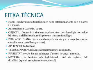 FITXA TÈCNICANom: Test d’avaluació fonològica en nens catalanoparlants de 3 a 7 anys i 11 mesos.Autora: Bosch Galcerán, Laura.OBJECTIU: Determinar si el nen explorat té un des. fonològic normal; o bé té una dislàlia simple, múltiple o un trastorn fonològic. POBLACIÓ DIANA: Nens catalanoparlants de 3 a 7 anys (versió en castellà: nens castellanoparlants). APLICACIÓ: Individual.TEMPS D’APLICACIÓ: Aproximadament uns 20 minuts. FIABILITAT: 97,5%. En 250 subjectes d’entre 3 i 7 anys i 11 mesos.MATERIAL: 10 làmines més l’addicional,  full de registre, full d’anàlisi, (aparell enregistrament opcional). 