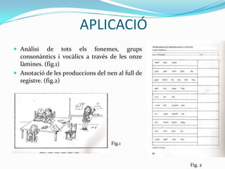 APLICACIÓAnàlisi de tots els fonemes, grups consonàntics i vocàlics a través de les onze làmines. (fig.1)Anotació de les produccions del nen al full de registre. (fig.2)Fig.1 Fig. 2