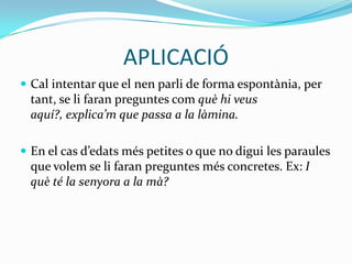 APLICACIÓCal intentar que el nen parli de forma espontània, per tant, se li faran preguntes com què hi veus aquí?, explica’m que passa a la làmina. En el cas d’edats més petites o que no digui les paraules que volem se li faran preguntes més concretes. Ex: I què té la senyora a la mà?