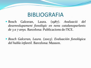 BIBLIOGRAFIABosch Galceran, Laura. (1987). Avaluació del desenvolupamentfonològic en nenscatalanoparlants de 3 a 7 anys. Barcelona: Publicacions de l’ICE.Bosch Galceran, Laura. (2003). Evaluación fonológica del habla infantil. Barcelona: Masson.