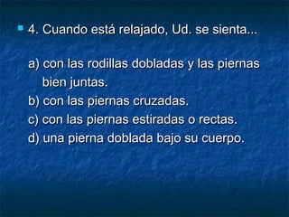  4.4. Cuando está relajado, Ud. se sienta...Cuando está relajado, Ud. se sienta...
a) con las rodillas dobladas y las piernasa) con las rodillas dobladas y las piernas
bien juntas.bien juntas.
b) con las piernas cruzadas.b) con las piernas cruzadas.
c) con las piernas estiradas o rectas.c) con las piernas estiradas o rectas.
d) una pierna doblada bajo su cuerpo.d) una pierna doblada bajo su cuerpo.
 