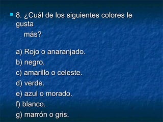  8. ¿Cuál de los siguientes colores le8. ¿Cuál de los siguientes colores le
gustagusta
más?más?
a) Rojo o anaranjado.a) Rojo o anaranjado.
b) negro.b) negro.
c) amarillo o celeste.c) amarillo o celeste.
d) verde.d) verde.
e) azul o morado.e) azul o morado.
f) blanco.f) blanco.
g) marrón o gris.g) marrón o gris.
 