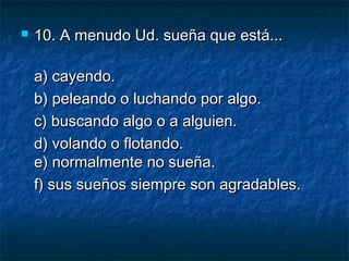  10.10. A menudo Ud. sueña que está...A menudo Ud. sueña que está...
a) cayendo.a) cayendo.
b) peleando o luchando por algo.b) peleando o luchando por algo.
c) buscando algo o a alguien.c) buscando algo o a alguien.
d) volando o flotando.d) volando o flotando.
e) normalmente no sueña.e) normalmente no sueña.
f) sus sueños siempre son agradables.f) sus sueños siempre son agradables.
 