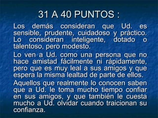 31 A 40 PUNTOS :31 A 40 PUNTOS :
Los demás consideran que Ud. esLos demás consideran que Ud. es
sensible, prudente, cuidadoso y práctico.sensible, prudente, cuidadoso y práctico.
Lo consideran inteligente, dotado oLo consideran inteligente, dotado o
talentoso, pero modesto.talentoso, pero modesto.
Lo ven a Ud. como una persona que noLo ven a Ud. como una persona que no
hace amistad fácilmente ni rápidamente,hace amistad fácilmente ni rápidamente,
pero que es muy leal a sus amigos y quepero que es muy leal a sus amigos y que
espera la misma lealtad de parte de ellos.espera la misma lealtad de parte de ellos.
Aquellos que realmente lo conocen sabenAquellos que realmente lo conocen saben
que a Ud. le toma mucho tiempo confiarque a Ud. le toma mucho tiempo confiar
en sus amigos, y que también le cuestaen sus amigos, y que también le cuesta
mucho a Ud. olvidar cuando traicionan sumucho a Ud. olvidar cuando traicionan su
confianza.confianza.
 