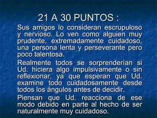 21 A 30 PUNTOS :21 A 30 PUNTOS :
Sus amigos lo consideran escrupulosoSus amigos lo consideran escrupuloso
y nervioso. Lo ven como alguien muyy nervioso. Lo ven como alguien muy
prudente, extremadamente cuidadoso,prudente, extremadamente cuidadoso,
una persona lenta y perseverante perouna persona lenta y perseverante pero
poco talentosa.poco talentosa.
Realmente todos se sorprenderían siRealmente todos se sorprenderían si
Ud. hiciera algo impulsivamente o sinUd. hiciera algo impulsivamente o sin
reflexionar, ya que esperan que Ud.reflexionar, ya que esperan que Ud.
examine todo cuidadosamente desdeexamine todo cuidadosamente desde
todos los ángulos antes de decidir.todos los ángulos antes de decidir.
Piensan que Ud. reacciona de esePiensan que Ud. reacciona de ese
modo debido en parte al hecho de sermodo debido en parte al hecho de ser
naturalmente muy cuidadoso.naturalmente muy cuidadoso.
 