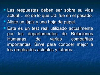  Las respuestas deben ser sobre su vidaLas respuestas deben ser sobre su vida
actual… no de lo que Ud. fue en el pasado.actual… no de lo que Ud. fue en el pasado.
 Aliste un lápiz y una hoja de papel.Aliste un lápiz y una hoja de papel.
 Este es un test real utilizado actualmenteEste es un test real utilizado actualmente
por los departamentos de Relacionespor los departamentos de Relaciones
Humanas de varias compañíasHumanas de varias compañías
importantes. Sirve para conocer mejor aimportantes. Sirve para conocer mejor a
los empleados actuales y futuros.los empleados actuales y futuros.
 
