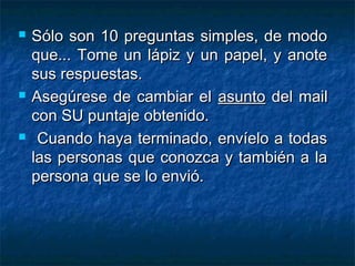  Sólo son 10 preguntas simples, de modoSólo son 10 preguntas simples, de modo
que... Tome un lápiz y un papel, y anoteque... Tome un lápiz y un papel, y anote
sus respuestas.sus respuestas.
 Asegúrese de cambiar elAsegúrese de cambiar el asuntoasunto del maildel mail
con SU puntaje obtenido.con SU puntaje obtenido.
 Cuando haya terminado, envíelo a todasCuando haya terminado, envíelo a todas
las personas que conozca y también a lalas personas que conozca y también a la
persona que se lo envió.persona que se lo envió.
 