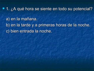  1. ¿A qué hora se siente en todo su potencial?1. ¿A qué hora se siente en todo su potencial?
a) en la mañana.a) en la mañana.
b) en la tarde y a primeras horas de la noche.b) en la tarde y a primeras horas de la noche.
c) bien entrada la noche.c) bien entrada la noche.
 
